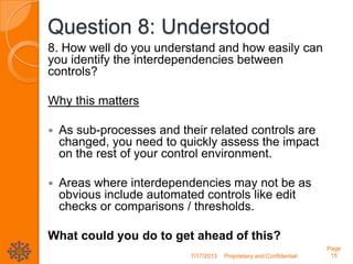 Question 8: Understood
8. How well do you understand and how easily can
you identify the interdependencies between
controls?
Why this matters
 As sub-processes and their related controls are
changed, you need to quickly assess the impact
on the rest of your control environment.
 Areas where interdependencies may not be as
obvious include automated controls like edit
checks or comparisons / thresholds.
What could you do to get ahead of this?
7/17/2013 Proprietary and Confidential
Page
15
 