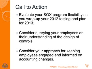 Call to Action
 Evaluate your SOX program flexibility as
you wrap-up your 2012 testing and plan
for 2013.
 Consider querying your employees on
their understanding of the design of
controls
 Consider your approach for keeping
employees engaged and informed on
accounting changes.
7/17/2013 Proprietary and Confidential
Page
18
 