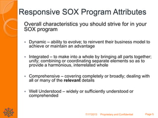 Responsive SOX Program Attributes
Overall characteristics you should strive for in your
SOX program
 Dynamic – ability to evolve; to reinvent their business model to
achieve or maintain an advantage
 Integrated – to make into a whole by bringing all parts together;
unify; combining or coordinating separate elements so as to
provide a harmonious, interrelated whole
 Comprehensive – covering completely or broadly; dealing with
all or many of the relevant details
 Well Understood – widely or sufficiently understood or
comprehended
7/17/2013 Proprietary and Confidential Page 5
 
