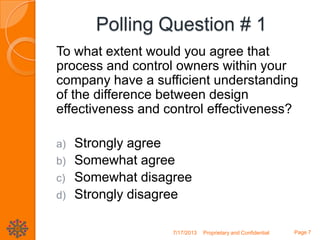 Polling Question # 1
To what extent would you agree that
process and control owners within your
company have a sufficient understanding
of the difference between design
effectiveness and control effectiveness?
a) Strongly agree
b) Somewhat agree
c) Somewhat disagree
d) Strongly disagree
7/17/2013 Proprietary and Confidential Page 7
 