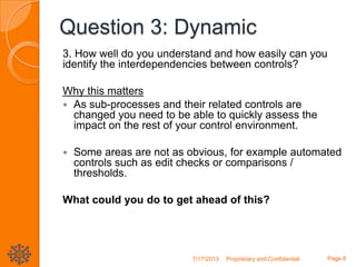 Question 3: Dynamic
3. How well do you understand and how easily can you
identify the interdependencies between controls?
Why this matters
 As sub-processes and their related controls are
changed you need to be able to quickly assess the
impact on the rest of your control environment.
 Some areas are not as obvious, for example automated
controls such as edit checks or comparisons /
thresholds.
What could you do to get ahead of this?
7/17/2013 Proprietary and Confidential Page 8
 
