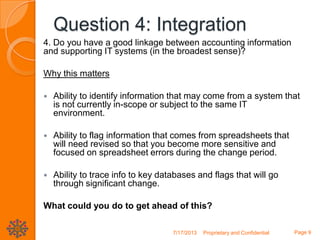 Question 4: Integration
4. Do you have a good linkage between accounting information
and supporting IT systems (in the broadest sense)?
Why this matters
 Ability to identify information that may come from a system that
is not currently in-scope or subject to the same IT
environment.
 Ability to flag information that comes from spreadsheets that
will need revised so that you become more sensitive and
focused on spreadsheet errors during the change period.
 Ability to trace info to key databases and flags that will go
through significant change.
What could you do to get ahead of this?
7/17/2013 Proprietary and Confidential Page 9
 