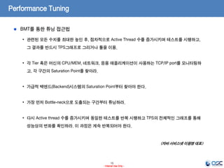 15
- Internal Use Only -
Performance Tuning
BMT를 통한 튜닝 접근법
• 관련된 모든 수치를 최대한 높인 후, 점차적으로 Active Thread 수를 증가시키며 테스트를 시행하고,
그 결과를 반드시 TPS그래프로 그리거나 툴을 이용.
• 각 Tier 혹은 머신의 CPU/MEM, 네트워크, 응용 애플리케이션이 사용하는 TCP/IP port를 모니터링하
고, 각 구간의 Saturation Point를 찾아라.
• 가급적 백엔드(Backend)시스템의 Saturation Point부터 찾아야 한다.
• 가장 먼저 Bottle-neck으로 도출되는 구간부터 튜닝하라.
• 다시 Active thread 수를 증가시키며 동일한 테스트를 반복 시행하고 TPS의 전체적인 그래프를 통해
성능상의 변화를 확인하라. 이 과정은 계속 반복되어야 한다.
<자바 서비스넷 이원영 대표>
 
