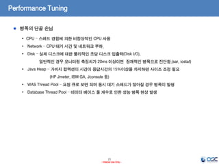21
- Internal Use Only -
Performance Tuning
병목의 단골 손님
• CPU – 스레드 경합에 의한 비정상적인 CPU 사용
• Network – CPU 대기 시간 및 네트워크 부하.
• Disk – 실제 디스크에 대한 물리적인 초당 디스크 입출력(Disk I/O).
일반적인 경우 모니터링 측정치가 20ms 이상이면 잠재적인 병목으로 진단함.(sar, iostat)
• Java Heap – 가비지 컬렉션이 시간이 응답시간의 15%이상을 차지하면 사이즈 조정 필요
(HP Jmeter, IBM GA, Jconsole 등)
• WAS Thread Pool – 요청 큐로 보면 되며 동시 대기 스레드가 많아질 경우 병목이 발생
• Database Thread Pool – 데이터 베이스 풀 개수로 인한 성능 병목 현상 발생
 