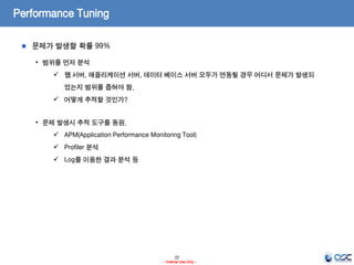 22
- Internal Use Only -
Performance Tuning
문제가 발생할 확률 99%
• 범위를 먼저 분석
 웹 서버, 애플리케이션 서버, 데이터 베이스 서버 모두가 연동될 경우 어디서 문제가 발생되
었는지 범위를 좁혀야 함.
 어떻게 추적할 것인가?
• 문제 발생시 추적 도구를 동원.
 APM(Application Performance Monitoring Tool)
 Profiler 분석
 Log를 이용한 결과 분석 등
 