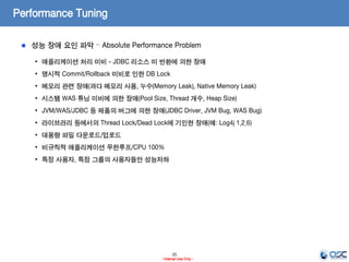 25
- Internal Use Only -
Performance Tuning
성능 장애 요인 파악 – Absolute Performance Problem
• 애플리케이션 처리 미비 - JDBC 리소스 미 반환에 의한 장애
• 명시적 Commit/Rollback 미비로 인한 DB Lock
• 메모리 관련 장애(과다 메모리 사용, 누수(Memory Leak), Native Memory Leak)
• 시스템 WAS 튜닝 미비에 의한 장애(Pool Size, Thread 개수, Heap Size)
• JVM/WAS/JDBC 등 제품의 버그에 의한 장애(JDBC Driver, JVM Bug, WAS Bug)
• 라이브러리 등에서의 Thread Lock/Dead Lock에 기인한 장애(예: Log4j 1.2.6)
• 대용량 파일 다운로드/업로드
• 비규칙적 애플리케이션 무한루프/CPU 100%
• 특정 사용자, 특정 그룹의 사용자들만 성능저하
 