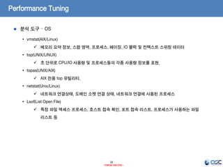28
- Internal Use Only -
Performance Tuning
분석 도구 – OS
• vmstat(AIX/Linux)
 메모리 요약 정보, 스왑 영역, 프로세스, 페이징, IO 블럭 및 컨텍스트 스위칭 데이터
• top(UNIX/LINUX)
 초 단위로 CPU/IO 사용량 및 프로세스들의 각종 사용량 정보를 표현.
• topas(UNIX/AIX)
 AIX 전용 top 유틸리티.
• netstat(Unix/Linux)
 네트워크 연결상태, 도메인 소켓 연결 상태, 네트워크 연결에 사용된 프로세스
• Lsof(List Open File)
 특정 파일 액세스 프로세스, 호스트 접속 확인, 포트 접속 리스트, 프로세스가 사용하는 파일
리스트 등
 