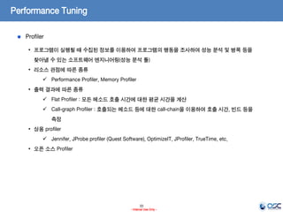 33
- Internal Use Only -
Performance Tuning
Profiler
• 프로그램이 실행될 때 수집된 정보를 이용하여 프로그램의 행동을 조사하여 성능 분석 및 병목 등을
찾아낼 수 있는 소프트웨어 엔지니어링(성능 분석 툴)
• 리소스 관점에 따른 종류
 Performance Profiler, Memory Profiler
• 출력 결과에 따른 종류
 Flat Profiler : 모든 메소드 호출 시간에 대한 평균 시간을 계산
 Call-graph Profiler : 호출되는 메소드 등에 대한 call-chain을 이용하여 호출 시간, 빈드 등을
측정
• 상용 profiler
 Jennifer, JProbe profiler (Quest Software), OptimizeIT, JProfiler, TrueTime, etc.
• 오픈 소스 Profiler
 