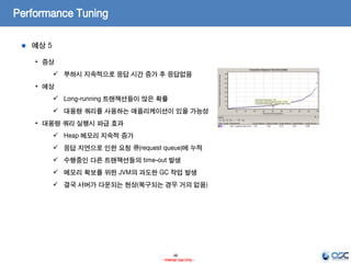 46
- Internal Use Only -
Performance Tuning
예상 5
• 증상
 부하시 지속적으로 응답 시간 증가 후 응답없음
• 예상
 Long-running 트랜잭션들이 많은 확률
 대용량 쿼리를 사용하는 애플리케이션이 있을 가능성
• 대용량 쿼리 실행시 파급 효과
 Heap 메모리 지속적 증가
 응답 지연으로 인한 요청 큐(request queue)에 누적
 수행중인 다른 트랜잭션들의 time-out 발생
 메모리 확보를 위한 JVM의 과도한 GC 작업 발생
 결국 서버가 다운되는 현상(복구되는 경우 거의 없음)
 