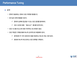47
- Internal Use Only -
Performance Tuning
요약
• 문제가 발생하는 곳에서 모든 추론을 동원할 것.
• 호기심이 문제 해결을 이끈다.
 문제의 실체에 접근할 수 있는 모든 경로를 탐색하라.
 모든 사건에 대해 “왜(why)?”를 붙이도록 한다.
• 모든 시스템 리소스에 대한 지속적인 모니터링이 필요
• 모든 작업은 기록을 통해 하나씩 순차적으로 해결해야 한다.
 한꺼번에 두 가지 파라미터 등을 변경하고 테스트 하는 것은 없다.
 한번에 하나씩 테스트하고 모든 항목을 기록한다.
 