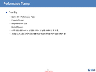 51
- Internal Use Only -
Performance Tuning
Core 튜닝
• Native IO – Performance Pack
• Execute Thread
• Request Queue Size
• Socket Reader
• 너무 많은 실행 스레드 설정을 오히려 성능을 저하시킬 수 있음.
• 새로운 스레드를 지속적으로 생성하는 애플리케이션 디자인은 피해야 함.
 