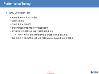 52
- Internal Use Only -
Performance Tuning
JDBC Connection Pool
• 커넥션 풀 사이즈 및 테스트 옵션
• Statement 캐시
• 컨넥션 풀 요청 타임아웃
• 반환되지 않은 커넥션 자동 closing 옵션 활성화
• 일반적으로 초기 연결값과 최대 연결값을 같도록 설정
 데이터 베이스 등의 소켓 연결작업은 상당한 리소스를 필요로 함.
• 최대 커넥션 개수는 WAS의 최대 실행 스레드(execute thread)를 넘지 않도록 함
 