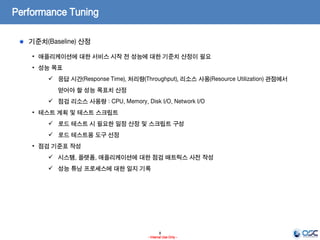 8
- Internal Use Only -
Performance Tuning
기준치(Baseline) 산정
• 애플리케이션에 대한 서비스 시작 전 성능에 대한 기준치 산정이 필요
• 성능 목표
 응답 시간(Response Time), 처리량(Throughput), 리소스 사용(Resource Utilization) 관점에서
얻어야 할 성능 목표치 산정
 점검 리소스 사용량 : CPU, Memory, Disk I/O, Network I/O
• 테스트 계획 및 테스트 스크립트
 로드 테스트 시 필요한 일정 산정 및 스크립트 구성
 로드 테스트용 도구 선정
• 점검 기준표 작성
 시스템, 플랫폼, 애플리케이션에 대한 점검 매트릭스 사전 작성
 성능 튜닝 프로세스에 대한 일지 기록
 