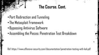 •Port Redirection and Tunneling
•The Metasploit Framework
•Bypassing Antivirus Software
•Assembling the Pieces: Penetration Test Breakdown
Ref: https://www.offensive-security.com/documentation/penetration-testing-with-kali.pdf
The Course. Cont.
 