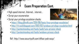 Exam Preparation Cont.
• High speed internet.. Internet… internet…
• Script your enumeration
• Script your privilege escalation checks
• https://blog.g0tmi1k.com/2011/08/basic-linux-privilege-escalation/
• http://it-ovid.blogspot.com/2012/02/windows-privilege-escalation.html
• http://pentestmonkey.net/tools/audit/unix-privesc-check
• http://pentestmonkey.net/tools/windows-privesc-check
Ref : http://www.securitysift.com/offsec-pwb-oscp/
 