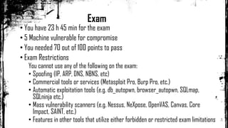 Exam
• You have 23 h 45 min for the exam
• 5 Machine vulnerable for compromise
• You needed 70 out of 100 points to pass
• Exam Restrictions
You cannot use any of the following on the exam:
• Spoofing (IP, ARP, DNS, NBNS, etc)
• Commercial tools or services (Metasploit Pro, Burp Pro, etc.)
• Automatic exploitation tools (e.g. db_autopwn, browser_autopwn, SQLmap,
SQLninja etc.)
• Mass vulnerability scanners (e.g. Nessus, NeXpose, OpenVAS, Canvas, Core
Impact, SAINT, etc.)
• Features in other tools that utilize either forbidden or restricted exam limitations
 