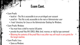 • Exam Proofs
• local.txt - This file is accessible to an un-privileged user account
• proof.txt - This file is only accessible to the root or Administrator user
• /root/ directory for Linux or the Administrator Desktop for Windows.
• Exam Proofs: Windows
• You must have a shell to receive full points
• provide the proof files IN A SHELL (Web, bind, reverse, or rdp) by type command
• Obtaining the contents of the proof files in any other way will result in zero points for
the target machine.
• Exam Proofs: Linux
• Same as Windows
Exam Cont.
 