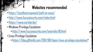 •https://localhost.exposed/path-to-oscp/
•http://www.fuzzysecurity.com/index.html
•https://www.corelan.be/
•Windows Privilege Escalation
•http://www.fuzzysecurity.com/tutorials/16.html
•Linux Privilege Escalation
•https://blog.g0tmi1k.com/2011/08/basic-linux-privilege-escalation/
Websites recommended
 
