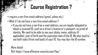 • require a non-free email address (gmail, yahoo etc.)
• What if I do not have a non-free email address ?
• If you do not have a non free e-mail address, we are legally obligated to
obtain a scanned ID, such as a driver’s license or a passport, as proof of
identity. We need to be able to see your photo, name, address (if
applicable), year of birth and the expiration date of the ID. We also need to
see both sides (front and back) of your ID. You may blur the ID number.
More detail:
Ref: https://www.offensive-security.com/faq/
Course Registration ?
 