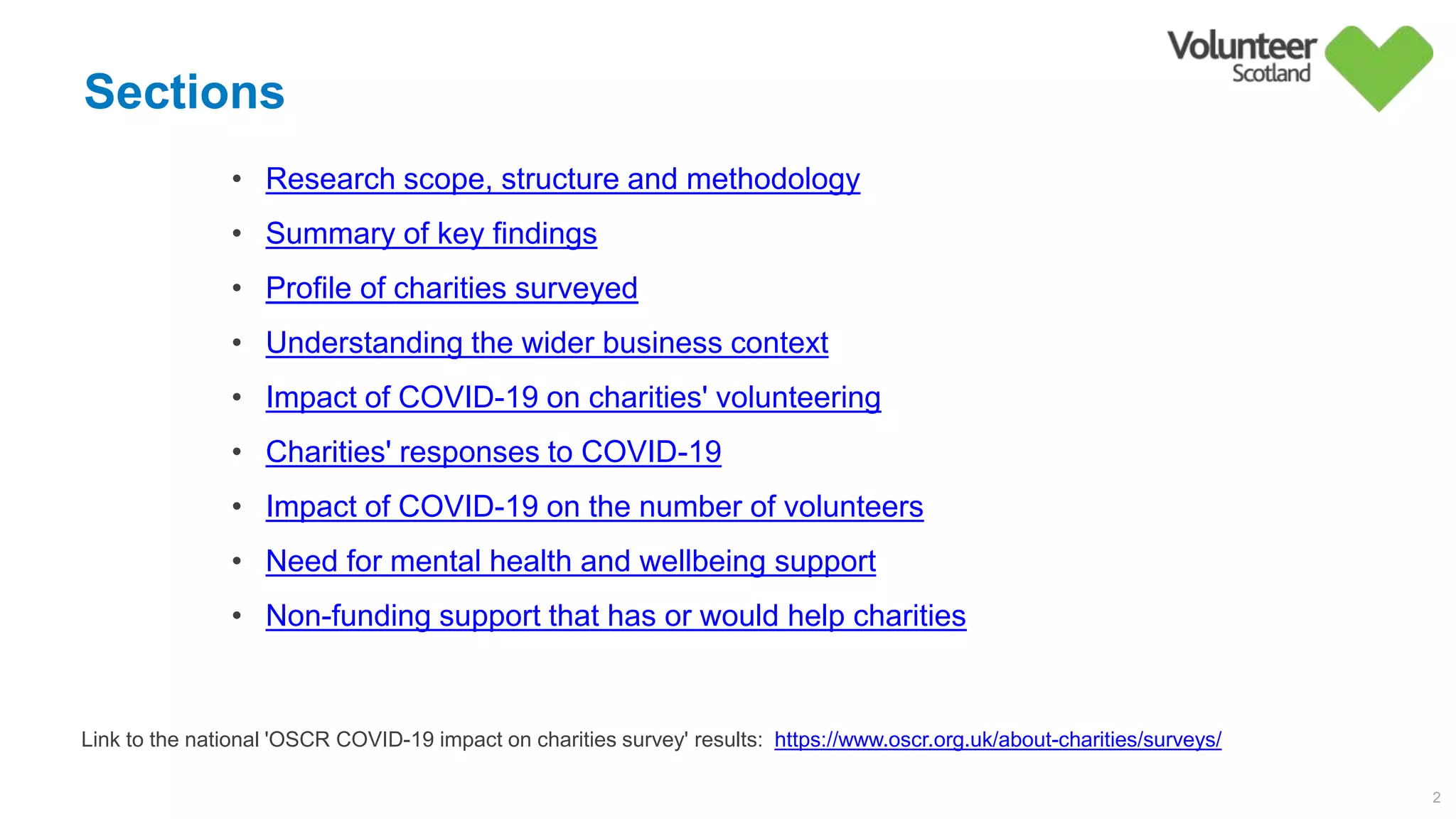 Sections
2
• Research scope, structure and methodology
• Summary of key findings
• Profile of charities surveyed
• Understanding the wider business context
• Impact of COVID-19 on charities' volunteering
• Charities' responses to COVID-19
• Impact of COVID-19 on the number of volunteers
• Need for mental health and wellbeing support
• Non-funding support that has or would help charities
Link to the national 'OSCR COVID-19 impact on charities survey' results: https://www.oscr.org.uk/about-charities/surveys/
 