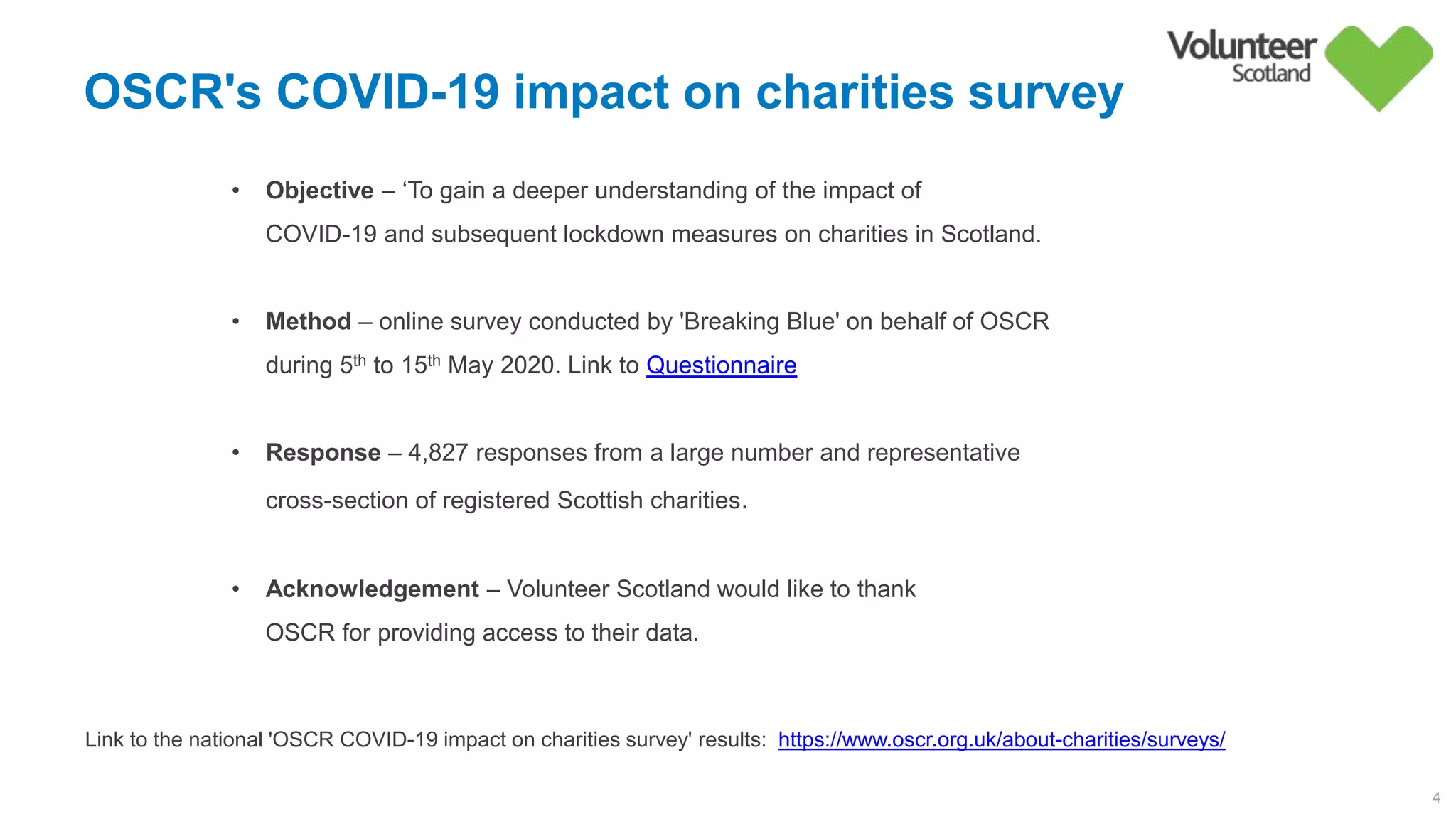 OSCR's COVID-19 impact on charities survey
4
• Objective – ‘To gain a deeper understanding of the impact of
COVID-19 and subsequent lockdown measures on charities in Scotland.
• Method – online survey conducted by 'Breaking Blue' on behalf of OSCR
during 5th to 15th May 2020. Link to Questionnaire
• Response – 4,827 responses from a large number and representative
cross-section of registered Scottish charities.
• Acknowledgement – Volunteer Scotland would like to thank
OSCR for providing access to their data.
Link to the national 'OSCR COVID-19 impact on charities survey' results: https://www.oscr.org.uk/about-charities/surveys/
 
