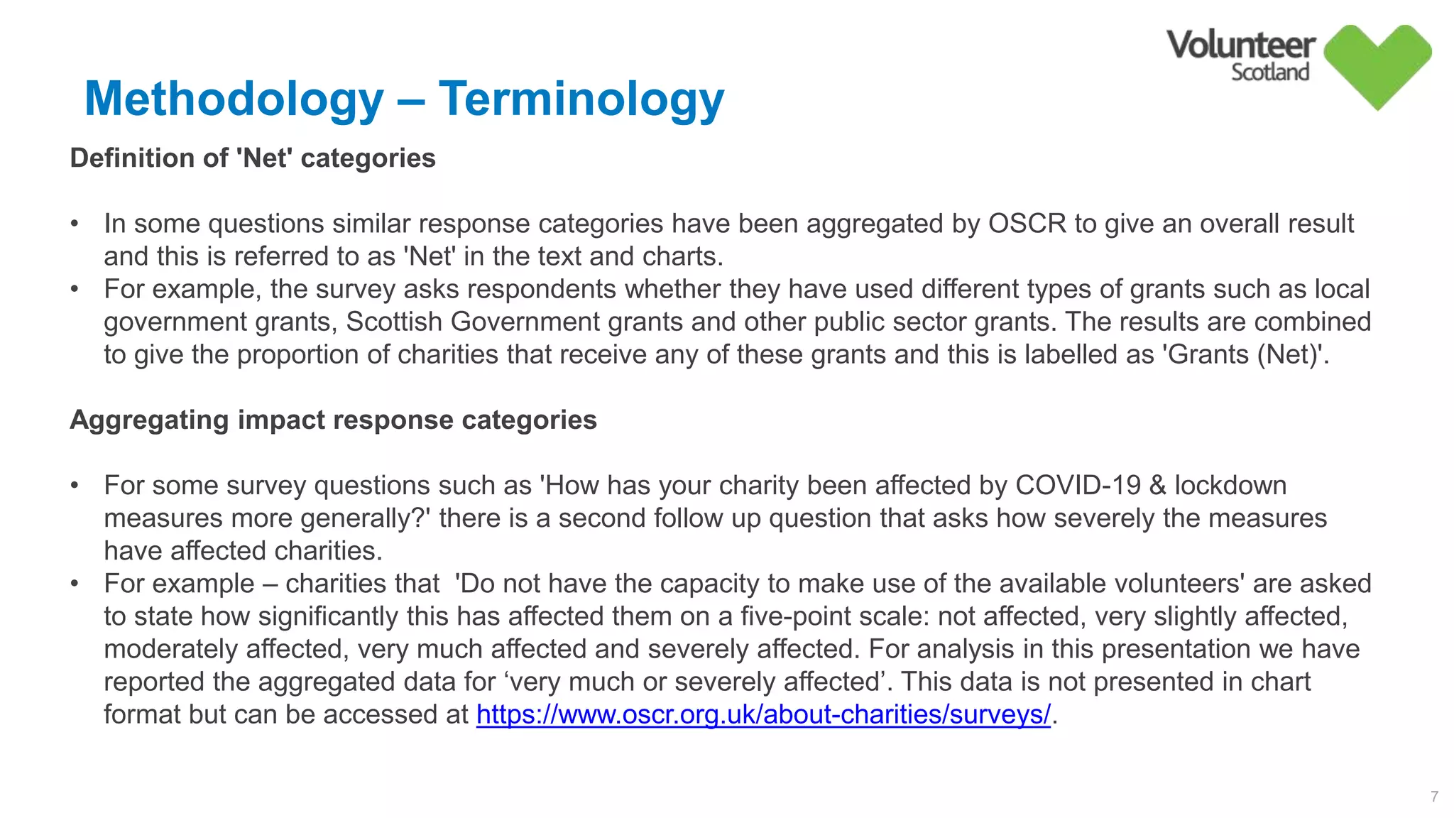 Methodology – Terminology
7
Definition of 'Net' categories
• In some questions similar response categories have been aggregated by OSCR to give an overall result
and this is referred to as 'Net' in the text and charts.
• For example, the survey asks respondents whether they have used different types of grants such as local
government grants, Scottish Government grants and other public sector grants. The results are combined
to give the proportion of charities that receive any of these grants and this is labelled as 'Grants (Net)'.
Aggregating impact response categories
• For some survey questions such as 'How has your charity been affected by COVID-19 & lockdown
measures more generally?' there is a second follow up question that asks how severely the measures
have affected charities.
• For example – charities that 'Do not have the capacity to make use of the available volunteers' are asked
to state how significantly this has affected them on a five-point scale: not affected, very slightly affected,
moderately affected, very much affected and severely affected. For analysis in this presentation we have
reported the aggregated data for ‘very much or severely affected’. This data is not presented in chart
format but can be accessed at https://www.oscr.org.uk/about-charities/surveys/.
 