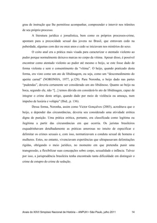 Anais do XXVI Simpósio Nacional de História – ANPUH • São Paulo, julho 2011 14
grau de instrução que lhe permitisse acompanhar, compreender e intervir nos trâmites
de seu próprio processo.
A literatura jurídica e jornalística, bem como os próprios processos-crime,
apontam para a precocidade sexual das jovens no Brasil, que entravam cedo na
puberdade, algumas com dez ou onze anos e cedo se iniciavam nos mistérios do sexo.
O coito anal era a prática mais visada para caracterizar o atentado violento ao
pudor porque normalmente deixava marcas no corpo da vítima. Apesar disso, é possível
encontrar como atentado violento ao pudor até mesmo o beijo, se este fosse dado de
forma violenta e sem o consentimento da “vítima”. O beijo, quando praticado desta
forma, era visto como um ato de libidinagem, ou seja, como um “descomedimento do
apetite carnal” (NORONHA, 1977, p.129). Para Noronha, o beijo dado nas partes
“pudendas”, deveria certamente ser considerado um ato libidinoso. Quanto ao beijo na
boca, segundo ele, não “[...] temos dúvida em considerá-lo ato de libidinagen, capaz de
integrar o crime deste artigo, quando dado por meio de violência ou ameaça, num
impulso de luxúria e volúpia” (Ibid., p. 136).
Dessa forma, Noronha, assim como Victor Gonçalves (2003), acreditava que o
beijo, a depender das circunstâncias, deveria seu considerado uma atividade erótica
digna de punição. Uma prática erótica, portanto, era classificada como legítima ou
ilegítima a partir das circunstâncias em que ocorria. Os juristas brasileiros
esquadrinhavam detalhadamente as práticas amorosas no intuito de especificar e
delimitar os crimes sexuais e, com isso, normatizavam a conduta sexual de homens e
mulheres. Estes, no entanto, vivenciavam experiências que ultrapassavam delimitações
rígidas, obrigando o meio jurídico, no momento em que pretendia punir uma
transgressão, a flexibilizar suas concepções sobre corpo, sexualidade e infância. Talvez
por isso, a jurisprudência brasileira tenha encontrado tanta dificuldade em distinguir o
crime de estupro do crime de sedução.
 