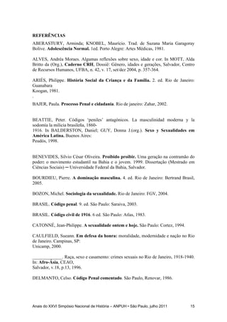 Anais do XXVI Simpósio Nacional de História – ANPUH • São Paulo, julho 2011 15
REFERÊNCIAS
ABERASTURY, Arminda; KNOBEL, Maurício. Trad. de Suzana Maria Garagoray
Bolive. Adolescência Normal. 1ed. Porto Alegre: Artes Médicas, 1981.
ALVES, Andréa Moraes. Algumas reflexões sobre sexo, idade e cor. In MOTT, Alda
Britto da (Org.), Caderno CRH, Dossiê: Gênero, idades e gerações, Salvador, Centro
de Recursos Humanos, UFBA, n. 42, v. 17, set/dez 2004, p. 357-364.
ARIÉS, Philippe. História Social da Criança e da Família. 2. ed. Rio de Janeiro:
Guanabara
Koogan, 1981.
.
BAJER, Paula. Processo Penal e cidadania. Rio de janeiro: Zahar, 2002.
BEATTIE, Peter. Códigos „peniles‟ antagònicos. La masculinidad moderna y la
sodomía la milicia brasileña, 1860-
1916. In BALDERSTON, Daniel; GUY, Donna J.(org.). Sexo y Sexualidades em
América Latina. Buenos Aires:
Peudós, 1998.
BENEVIDES, Silvio César Oliveira. Proibido proibir. Uma geração na contramão do
poder: o movimento estudantil na Bahia e o jovem. 1999. Dissertação (Mestrado em
Ciências Sociais) ─ Universidade Federal da Bahia, Salvador.
BOURDIEU, Pierre. A dominação masculina. 4. ed. Rio de Janeiro: Bertrand Brasil,
2005.
BOZON, Michel. Sociologia da sexualidade. Rio de Janeiro: FGV, 2004.
BRASIL. Código penal. 9. ed. São Paulo: Saraiva, 2003.
BRASIL. Código civil de 1916. 6 ed. São Paulo: Atlas, 1983.
CATONNÉ, Jean-Philippe. A sexualidade ontem e hoje. São Paulo: Cortez, 1994.
CAULFIELD, Sueann. Em defesa da honra: moralidade, modernidade e nação no Rio
de Janeiro. Campinas, SP:
Unicamp, 2000.
_____________. Raça, sexo e casamento: crimes sexuais no Rio de Janeiro, 1918-1940.
In: Afro-Ásia, CEAO,
Salvador, v.18, p.13, 1996.
DELMANTO, Celso. Código Penal comentado. São Paulo, Renovar, 1986.
 