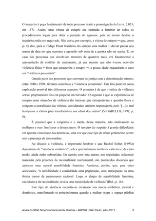 Anais do XXVI Simpósio Nacional de História – ANPUH • São Paulo, julho 2011 3
O inquérito é peça fundamental de todo processo desde a promulgação da Lei n. 2.033,
em 1871. Assim, uma vítima de estupro era instruída a lembrar de todos os
procedimentos legais para obter a punição do agressor, pois ao menor deslize o
inquérito podia ser arquivado. Não devia, por exemplo, a vítima de estupro ─ que, como
já foi dito, para o Código Penal brasileiro era sempre uma mulher ─ deixar passar seis
meses da data em que ocorrera a agressão sob pena de a queixa não ser aceita. E, no
caso dos processos que envolviam menores de quatorze anos, era fundamental a
apresentação da certidão de nascimento, já que mesmo que não tivesse ocorrido
violência física ─ fator que caracteriza o estupro ─, a pouca idade enquadraria o caso
em “violência presumida”.
Grande parte dos processos que correram na justiça com a denominação estupro,
entre 1940 e 1970, tiveram como base a “violência presumida”. Este fato pode ter como
explicação possível três diferentes aspectos. O primeiro é de que o índice de violência
sexual propriamente dita era pequeno em Salvador. O segundo é que as experiências de
estupro eram situações de violência tão intensas que extrapolavam a questão física e
atingiam a moralidade das vítimas, consideradas também responsáveis, pois “[...] o mal
transpassa a vítima para transformá-la aos olhos dos outros” (VIGARELLO, 1998, p.
8).
É possível que a vergonha e o medo, dessa maneira, não motivassem as
mulheres e seus familiares a denunciarem. O terceiro diz respeito à grande dificuldade
em apurara veracidade das denúncias, uma vez que esse tipo de crime geralmente ocorre
sem a presença de testemunhas.
Ao discutir a violência, é importante lembrar o que Rachel Soihet (1997a)
denominou de “violência simbólica”, sob a qual inúmeras mulheres estavam e, de certo
modo, ainda estão submetidas. De acordo com esta autora, nas sociedades ocidentais
marcadas pela presença da racionalidade instrumental, são produzidos discursos que
apontam uma natural sensibilidade feminina. Acontece, porém, que, para estas
sociedades, “a sensibilidade é considerada uma preparação, uma antecipação ou uma
forma menor de pensamento racional. Logo, o elogio da sensibilidade feminina,
excluindo-a da racionalidade, revela uma modalidade de violência”(Ibid., p. 16).
Este tipo de violência encontra-se enraizado nos níveis simbólico, mental e
doméstico, manifestando-se principalmente quando a mulher ocupa o espaço público
 