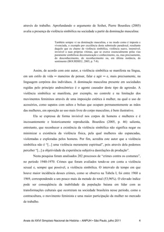 Anais do XXVI Simpósio Nacional de História – ANPUH • São Paulo, julho 2011 4
através do trabalho. Aprofundando o argumento de Soihet, Pierre Bourdieu (2005)
avalia a presença da violência simbólica na sociedade a partir da dominação masculina:
Também sempre vi na dominação masculina, e no modo como é imposta e
vivenciada, o exemplo por excelência desta submissão paradoxal, resultante
daquilo que eu chamo de violência simbólica, violência suave, insensível,
invisível a suas próprias vítimas, que se exerce essencialmente pelas vias
puramente simbólicas decomunicação e conhecimento, ou, mas precisamente,
do desconhecimento, do reconhecimento ou, em última instância, do
sentimento (BOURDIEU, 2005, p. 7-8).
Assim, de acordo com este autor, a violência simbólica se manifesta na língua,
em um estilo de vida ─ maneiras de pensar, falar e agir ─ e, mais precisamente, na
linguagem corpórea dos indivíduos. A dominação masculina presente em sociedades
regidas pelo princípio androcêntrico é o agente causador deste tipo de agressão. A
violência simbólica se manifesta, por exemplo, no controle e na limitação dos
movimentos femininos através de uma imposição estética à mulher, na qual o uso de
acessórios, como sapatos com saltos e bolsas que ocupam permanentemente as mãos
das mulheres, em oposição ao uso mais livre do corpo masculino, é bem ilustrativo.
Ela se expressa de forma invisível nos corpos de homens e mulheres e é
incessantemente e historicamente reproduzida. Bourdieu (2005, p. 46) salienta,
entretanto, que reconhecer a existência da violência simbólica não significa negar ou
minimizar a existência da violência física, pela qual mulheres são espancadas,
violentadas e exploradas pelos homens. Por fim, acredita este autor que a violência
simbólica não é “[...] uma violência meramente espiritual”, pois através dela podemos
perceber “[...] a objetividade da experiência subjetiva dasrelações de produção”.
Nesta pesquisa foram analisados 202 processos de “crimes contra os costumes”,
no período 1940-1970. Crimes que foram avaliados tendo-se em conta a violência
sexual e, sempre que possível, a violência simbólica. O intervalo de tempo em que
houve maior incidência desses crimes, como se observa na Tabela I, foi entre 1960 a
1969, correspondendo a um pouco mais da metade do total (53,96%). O elevado índice
pode ser conseqüência da inabilidade da população baiana em lidar com as
transformações culturais que ocorreram na sociedade brasileira nesse período, como a
contracultura, o movimento feminista e uma maior participação da mulher no mercado
de trabalho.
 
