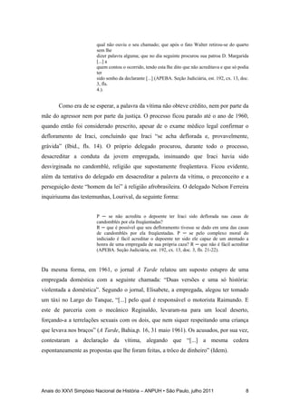 Anais do XXVI Simpósio Nacional de História – ANPUH • São Paulo, julho 2011 8
qual não ouviu o seu chamado; que após o fato Walter retirou-se do quarto
sem lhe
dizer palavra alguma; que no dia seguinte procurou sua patroa D. Margarida
[...] a
quem contou o ocorrido, tendo esta lhe dito que não acreditava e que só podia
ter
sido sonho da declarante [...] (APEBA. Seção Judiciária, est. 192, cx. 13, doc.
3, fls.
4.).
Como era de se esperar, a palavra da vítima não obteve crédito, nem por parte da
mãe do agressor nem por parte da justiça. O processo ficou parado até o ano de 1960,
quando então foi considerado prescrito, apesar de o exame médico legal confirmar o
defloramento de Iraci, concluindo que Iraci “se acha deflorada e, provavelmente,
grávida” (Ibid., fls. 14). O próprio delegado procurou, durante todo o processo,
desacreditar a conduta da jovem empregada, insinuando que Iraci havia sido
desvirginada no candomblé, religião que supostamente freqüentava. Ficou evidente,
além da tentativa do delegado em desacreditar a palavra da vítima, o preconceito e a
perseguição deste “homem da lei” à religião afrobrasileira. O delegado Nelson Ferreira
inquiriuuma das testemunhas, Lourival, da seguinte forma:
P ─ se não acredita o depoente ter Iraci sido deflorada nas casas de
candomblés por ela freqüentadas?
R ─ que é possível que seu defloramento tivesse se dado em uma das casas
de candomblés por ela freqüentadas. P ─ se pelo complexo moral do
indiciado é fácil acreditar o depoente ter sido ele capaz de um atentado a
honra de uma empregada de sua própria caza? R ─ que não é fácil acreditar
(APEBA. Seção Judiciária, est. 192, cx. 13, doc. 3, fls. 21-22).
Da mesma forma, em 1961, o jornal A Tarde relatou um suposto estupro de uma
empregada doméstica com a seguinte chamada: “Duas versões e uma só história:
violentada a doméstica”. Segundo o jornal, Elisabete, a empregada, alegou ter tomado
um táxi no Largo do Tanque, “[...] pelo qual é responsável o motorista Raimundo. E
este de parceria com o mecânico Reginaldo, levaram-na para um local deserto,
forçando-a a terrelações sexuais com os dois, que nem siquer respeitando uma criança
que levava nos braços” (A Tarde, Bahia,p. 16, 31 maio 1961). Os acusados, por sua vez,
contestaram a declaração da vítima, alegando que “[...] a mesma cedera
espontaneamente as propostas que lhe foram feitas, a trôco de dinheiro” (Idem).
 