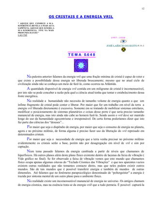 12
OS CRISTAIS E A ENERGIA VRIL
“ AQUELE QUE CONHECE A SUA
IGNORÂNCIA REVELA A MAIS ALTA
SAPIÊNCIA. AQUELE QUE IGNORA A
SUA IGNORÂNCIA, VIVE NA MAIS
PROFUNDA ILUSÃO ”
LAO TSÉ
1 9 9 7 - 3 3 5 0
T E M A 0.6 4 8
Na palestra anterior falamos da energia vril que uma fração mínima de cristal é capaz de reter e
que existe a possibilidade dessa energia ser liberada bruscamente; mesmo que no atual ciclo de
civilização ainda não se conheça um meio de fazê-lo, como ocorreu na Atlântida.
A quantidade disponível de energia vril contida em um miligramo de cristal é incomensurável,
por isto não se pode conceber a razão pela qual a ciência atual tenha que tentar o estabelecimento dessa
fonte energética.
Na realidade a humanidade não necessita de tamanho volume de energia quanto a que um
ínfimo fragmento de cristal pode conter e liberar. Por maior que for um trabalho em nível da terra a
energia vril liberada diretamente é excessiva. Somente em se tratando de mobilizar sistemas estrelares,
modificar o posicionamento de sistemas planetários e coisas desse porte é que seria preciso tamanho
manancial de energia, mas isto ainda não cabe ao homem fazê-lo. Sendo assim o vril deve ser mantido
longe do uso da humanidade egocentrismo e irresponsável. De certa forma poderíamos dizer que isto
faz parte das ciências dos “desuses”...
Por maior que seja o dispêndio de energia, por maior que seja o consumo de energia no planeta,
agora e no próximo milênio, de forma alguma é preciso fazer uso da liberação do vril represado em
determinados cristais.
Por maior que seja a necessidade de energia que a terra venha precisar no próximo milênio
evidentemente os cristais serão a base, porém não por desagregação em nível de vril e sim por
captação.
Num tema passado falamos da energia cambiada a partir de níveis que chamamos de
hiperfísicos. Há outros planos além deste plano físico existente dentro de lacunas da faixa de vibração (
Vide gráfico no final). Se for observado a faixa de vibração vemos que este mundo que chamamos
físico ocupa apenas algumas oitavas do “Teclado Cósmico das Vibrações” e que nos aparentes vazios
existem outras realidades que não tomamos contacto direto, mas que neles podem existir outros
mundos. São de tais mundos que é possível transferir energia e também de mundos de outras
dimensões. Até falamos que no fenômeno parapsicológico denominado de “poltergeister” a energia é
trazida por sintonia mental de um outro plano para o ambiente físico.
Na realidade existe um incomensurável manancial de energia no universo. Os antigos chamam
de energia cósmica, mas na essência trata-se da energia vrill que a tudo permeia. É possível capturá-la
 