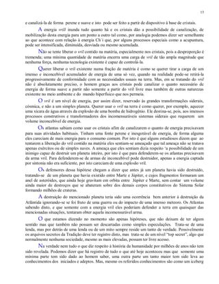 13
e canalizá-la de forma perene e suave e isto pode ser feito a partir de dispositivo à base de cristais.
A energia vrill inunda tudo quanto há e os cristais dão a possibilidade de canalização, de
mobilização desta energia para um ponto a outro tal como, por analogia podemos dizer ser semelhante
ao que acontece com relação à energia Ch´i que, por alguns processos especiais como a acupuntura,
pode ser intensificada, diminuída, desviada ou mesmo acumulada.
Não se tente liberar o vril contido na matéria, especialmente nos cristais, pois a desproporção é
tremenda; uma mínima quantidade de matéria encerra uma carga de vril de tão ampla magnitude que
nenhuma força, nenhuma tecnologia existente é capaz de controlá-la.
Querer liberar o vril existente numa fração de matéria é como se querer tirar a carga de um
imenso e inconcebível acumulador de energia de uma só vez, quando na realidade pode-se retirá-la
progressivamente de conformidade com as necessidades usuais na terra. Mas, em se tratando do vril
não é absolutamente preciso, o homem graças aos cristais pode canalizar o quanto necessário de
energia de forma suave a partir não somente a partir do vril livre mas também de outras naturezas
existente no meio ambiente e do mundo hiperfísico que nos permeia.
O vril é um nível de energia, por assim dizer, reservado às grandes transformações siderais,
cósmica, e não a um simples planeta. Querer usar o vril na terra é como querer, por exemplo, aquecer
uma xícara de água através da explosão de uma bomba de hidrogênio. Ele destina-se, pois, aos imensos
processos construtivos e transformadores dos incomensuráveis sistemas siderais que requerem um
volume inconcebível de energia.
Os atlantas sabiam como usar os cristais afim de canalizarem o quanto de energia precisavam
para suas atividades habituais. Tinham uma fonte perene e inesgotável de energia, de forma alguma
eles careciam de mais energia para o consumo comum. Por isto é que alguns estudiosos dizem que ao
tentarem a liberação do vril contido na matéria eles sentiam-se ameaçado que tal ameaça não se tratava
apenas exércitos ou de simples naves. A ameaça que eles sentiam dizia respeito „a possibilidade de um
inimigo capaz de destruir um planeta inteiro, por isto é que para defenderem-se os atlantas precisavam
da arma vril. Para defenderem-se de armas de inconcebível pode destruidor, apenas a energia captada
por sintonia não era suficiente, por isto careciam de uma explosão vril.
Os defensores dessa hipótese chegam a dizer que antes já um planeta havia sido destruído,
tratando-se de um planeta que havia existido entre Marte e Júpiter, e cujos fragmentos formaram um
anel de asteróides, que ainda hoje gravitam em orbita entre Júpiter e Marte, sem contar um volume
ainda maior de destroços que se abateram sobre dos demais corpos constitutivos do Sistema Solar
formando milhões de crateras.
A destruição do mencionado planeta teria sido uma ocorrência bem anterior à destruição da
Atlântida ignorando-se se foi fruto de uma guerra ou do impacto de uma imenso meteoro. Os Atlantas
sabendo disto, e que somente com a energia vril eles poderiam defender a terra em quaisquer das
mencionadas situações, tentaram obter aquela incomensurável arma.
O que estamos dizendo no momento são apenas hipóteses, que não deixam de ter algum
sentido mas que também não possam ser descartadas como simples especulações. Trata-se de uma
lenda, mas por detrás de uma lenda ou de um mito sempre reside um tanto de verdade. Possivelmente
os arquivos secretos da Tradição deve ter registro disto, mas trata-se de um nível “top secret”, algo que
normalmente nenhuma sociedade, mesmo as mais elevadas, possam ter livre acesso.
Na verdade nem tudo o que diz respeito à história da humanidade por milhões de anos não tem
sido revelada. Podemos dizer que há registro de tudo o que até hoje aconteceu mas que somente uma
mínima parte tem sido dado ao homem saber, uma outra parte um tanto maior tem sido leva ao
conhecimentos dos iniciados e adeptos. Mas, mesmo os referidos conhecimentos são como um iceberg
 