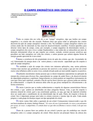 16
O CAMPO ENERGÉTICO DOS CRISTAIS
“ RENUNCIAI À VOSSA PRETENSA CULTURA
E TODOS OS PROBLEMAS SE RESOLVEM”.
LAO-TSÉ
1 9 9 7 - 3 3 5 0
T E M A 0.6 4 9
Todos os corpos têm em volta de si um “campo” energético, algo que lembra um campo
magnético e os cristais não são exceção. Podemos dizer que quase todas as aplicações dos cristais
decorrem da ação do campo energético inerente a eles. Na realidade o campo energético relativo aos
cristais ainda não foi detectado na fase atual do desenvolvimento científico. Existem aparelhos para
detectar vários tipos de campo, como, por exemplo, o campo magnético de determinados metais, o
campo energéticos dos seres vivos ( campo bioplasmático ), mas ainda não se redescobriu um meio de
detecção instrumental eficaz no que respeito aos cristais, contudo, existem pessoas sensitivas que
percebem um halo energético em volta dos cristais, e outras pessoas que sentem alguma forma de
energia quando aproxima de si um cristal.
Falamos a existência de três propriedade níveis de ação dos cristais, que são: Acumulador de
vril, Sintonizador de energia deste e de outros planos; e uma terceira capacidade que diz respeito à
ação do campo energético.
Na realidade a ação de campo dos cristais tem inúmeras aplicações, mas, nestas palestras
visamos mais mostrar que geralmente as pessoas são sensíveis a esse campo e que por isto um cristal
exerce uma influência sobre os seres vivos, contudo tal ação pode ser num sentido negativo ou positivo.
Atualmente encontramos muitas pessoas que se dizem terapeutas especialistas na aplicação da
energia dos cristais para diversos fins, especialmente no campo da saúde física e do desenvolvimento
de capacidades psíquicas e espirituais. Inegavelmente os cristais podem ser magníficos instrumentos de
cura quer física quer espiritual, contudo a fim de usá-los bem é preciso que a pessoa tenha um mínimo
de conhecimentos a respeito da natureza deles afim de que possa manipulá-los eficientemente e de
forma construtiva.
De inicio é preciso que se tenha conhecimentos a respeito de algumas características básicas
dos cristais, e que podem ser distribuídas em duas categorias básicas. Uma, a que diz respeito à
natureza mineral do cristal, qual a sua constituição química, ou seja, que tipo de material cristalino
deve ser usado para o atendimento de um determinado tipo de ação. Outra, diz respeito à forma do
cristal. Isto é importante porque nem todos os cristais exercem o mesmo tipo de ação. Cada estado
psíquico e cada grupo de doenças requer um tipo apropriado de cristal.
De início vamos falar sobre a aquisição de um cristal. Começaremos transcrevendo o que diz
um bom estudioso de cristais Antônio Duncar: “Às vezes ele nos é presenteado, às vezes o encontramos
por acaso, às vezes o adquirimos. É comum dizer-se que não escolhemos o nosso cristal, é ele que nos
escolhe”.
Antes de a pessoa fazer uso prático de um cristal é preciso que ela estabeleça um vínculo
energético entre si o campo energético do cristal. Disto decorre um principio básico da ciência dos
 