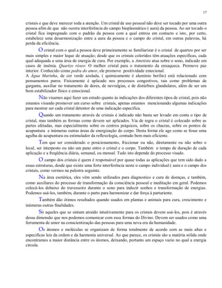 17
cristais e que deve merecer toda a atenção. Um cristal de uso pessoal não deve ser tocado por uma outra
pessoa afim de que não ocorra interferência do campo bioplasmático ( aura) da pessoa. Ao ser tocado o
cristal fica impregnado com o padrão da pessoa com a qual entrou em contacto e isto, por certo,
estabelece uma desarmonização entre a aura da pessoa e o campo do cristal, em outras palavras, há
perda da eficiência.
O cristal com o qual a pessoa deve primeiramente se familiarizar é o cristal de quartzo por ser
mais simples e maior leque de atuação; desde que os cristais coloridos têm atuações específicas, cada
qual adequada a uma área de energia de cura. Por exemplo, a Ametista atua sobre o sono, indicado em
casos de insônia. Quartzo róseo: O melhor cristal para o tratamento da enxaqueca. Promove paz
interior. Conhecido como pedra do amor, ele promove positividade emocional.
A Água Marinha, de cor verde azulada, ( quimicamente é alumínio berílio) está relacionado com
pensamentos puros. Fisicamente é aplicado nos processos congestivos, tais como problemas de
garganta, auxiliar no tratamento de dores, de nevralgias, e de distúrbios glandulares, além de ser um
bom estabilizador físico e emocional.
Não visamos aqui fazer um estudo quanto às indicações dos diferentes tipos de cristal, pois não
estamos visando promover um curso sobre cristais, apenas estamos mencionando algumas indicações
para mostrar ser cada cristal detentor de uma indicação especifica.
Quando um tratamento através de cristais é indicado não basta ser levado em conta o tipo de
cristal, mas também as formas como devem ser aplicados. Via de regra o cristal é colocado sobre as
partes afetadas, mas especialmente sobre os centros psíquicos, sobre os chacras, sobre os pontos de
acupuntura e inúmeras outras áreas de energização do corpo. Desta forma ele age como se fosse uma
agulha de acupuntura ou estimulador da reflexologia, contudo bem mais eficiente.
Tem que ser considerado o posicionamento, friccionar ou não, diretamente ou não sobre o
local, ser interposto ou não um pano entre o cristal e o corpo. Também o tempo de duração de cada
aplicação e a freqüência diária, semanal, ou mensal. Tudo isto depende do processo visado.
O campo dos cristais é quem é responsável por quase todas as aplicações que tem sido dado a
essas estruturas, desde que existe uma forte interferência neste o campo individual ( aura e o campo dos
cristais, como vermos na palestra seguinte.
Na área esotérica, eles vêm sendo utilizados para diagnostico e cura de doenças, e também,
como auxiliares do processo de transformação da consciência pessoal e meditação em geral. Podemos
colocá-los debaixo do travesseiro durante o sono para induzir sonhos e transformação de energias.
Podemos usá-los, também, durante o parto para harmonizar e dar força à parturiente.
Também dão ótimos resultados quando usados em plantas e animais para cura, crescimento e
inúmeras outras finalidades.
Só aqueles que se sintam atraído intuitivamente para os cristais devem usá-los, pois é através
dessa dimensão que nos podemos comunicar com essa formas do Divino. Devem ser usados como uma
ferramenta de amor na conscientização das pessoas para uma nova era da humanidade.
Os átomos e moléculas se organizam de forma totalmente de acordo com as mais altas e
especificas leis da ordem e da harmonia universal. Ao que parece, os cristais são a matéria sólida onde
encontramos a maior distância entre os átomos, deixando, portanto um espaço vazio no qual a energia
circula.
 