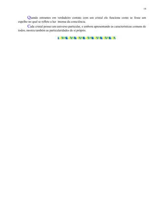 18
Quando entramos em verdadeiro contato com um cristal ele funciona como se fosse um
espelho no qual se reflete a luz intensa da consciência.
Cada cristal possui um universo particular, e embora apresentando as características comuns de
todos, mostra também as particularidades de si próprio.
 