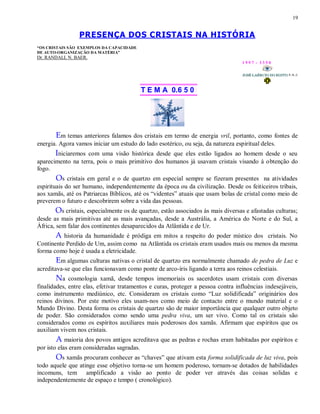 19
PRESENÇA DOS CRISTAIS NA HISTÓRIA
“OS CRISTAIS SÃO EXEMPLOS DA CAPACIDADE
DE AUTO-ORGANIZAÇÃO DA MATÉRIA”
Dr. RANDALL N. BAER.
1 9 9 7 - 3 3 5 0
T E M A 0.6 5 0
Em temas anteriores falamos dos cristais em termo de energia vril, portanto, como fontes de
energia. Agora vamos iniciar um estudo do lado esotérico, ou seja, da natureza espiritual deles.
Iniciaremos com uma visão histórica desde que eles estão ligados ao homem desde o seu
aparecimento na terra, pois o mais primitivo dos humanos já usavam cristais visando à obtenção do
fogo.
Os cristais em geral e o de quartzo em especial sempre se fizeram presentes na atividades
espirituais do ser humano, independentemente da época ou da civilização. Desde os feiticeiros tribais,
aos xamãs, até os Patriarcas Bíblicos, até os “videntes” atuais que usam bolas de cristal como meio de
preverem o futuro e descobrirem sobre a vida das pessoas.
Os cristais, especialmente os de quartzo, estão associados às mais diversas e afastadas culturas;
desde as mais primitivas até as mais avançadas, desde a Austrália, a América do Norte e do Sul, a
África, sem falar dos continentes desaparecidos da Atlântida e de Ur.
A historia da humanidade é pródiga em mitos a respeito do poder místico dos cristais. No
Continente Perdido de Um, assim como na Atlântida os cristais eram usados mais ou menos da mesma
forma como hoje é usada a eletricidade.
Em algumas culturas nativas o cristal de quartzo era normalmente chamado de pedra de Luz e
acreditava-se que elas funcionavam como ponte de arco-íris ligando a terra aos reinos celestiais.
Na cosmologia xamã, desde tempos imemoriais os sacerdotes usam cristais com diversas
finalidades, entre elas, efetivar tratamentos e curas, proteger a pessoa contra influências indesejáveis,
como instrumento mediúnico, etc. Consideram os cristais como “Luz solidificada” originários dos
reinos divinos. Por este motivo eles usam-nos como meio de contacto entre o mundo material e o
Mundo Divino. Desta forma os cristais de quartzo são de maior importância que qualquer outro objeto
de poder. São considerados como sendo uma pedra viva, um ser vivo. Como tal os cristais são
considerados como os espíritos auxiliares mais poderosos dos xamãs. Afirmam que espíritos que os
auxiliam vivem nos cristais.
A maioria dos povos antigos acreditava que as pedras e rochas eram habitadas por espíritos e
por isto elas eram consideradas sagradas.
Os xamãs procuram conhecer as “chaves” que ativam esta forma solidificada de luz viva, pois
todo aquele que atinge esse objetivo torna-se um homem poderoso, tornam-se dotados de habilidades
incomuns, tem amplificado a visão ao ponto de poder ver através das coisas solidas e
independentemente de espaço e tempo ( cronológico).
 