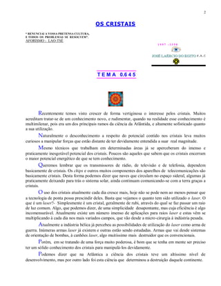 2
OS CRISTAIS
“ RENUNCIAI A VOSSA PRETENSA CULTURA,
E TODOS OS PROBLEMAS SE RESOLVEM”.
AFORISMO - LAO-TSÉ
1 9 9 7 - 3 3 5 0
T E M A 0.6 4 5
Recentemente temos visto crescer de forma vertiginosa o interesse pelos cristais. Muitos
acreditam tratar-se de um conhecimento novo, e rudimentar, quando na realidade esse conhecimento é
multimilenar, pois era um dos principais ramos da ciência da Atlântida, e altamente sofisticado quanto
a sua utilização.
Naturalmente o desconhecimento a respeito do potencial contido nos cristais leva muitos
curiosos a manipular forças que estão distante de ter devidamente entendida a suar real magnitude.
Mesmo técnicos que trabalham em determinadas áreas já se aperceberam do imenso e
praticamente inesgotável potencial dos cristais. Poucos são aqueles que sabem que os cristais encerram
o maior potencial energético de que se tem conhecimento.
Queremos lembrar que os transmissores de rádio, de televisão e de telefonia, dependem
basicamente de cristais. Os chips e outros muitos componentes dos aparelhos de telecomunicações são
basicamente cristais. Desta forma podemos dizer que naves que circulam no espaço sideral, algumas já
praticamente deixando para trás o sistema solar, ainda continuam comunicando-se com a terra graças a
cristais.
O uso dos cristais atualmente cada dia cresce mais, hoje não se pode nem ao menos pensar que
a tecnologia de ponta possa prescindir deles. Basta que vejamos o quanto tem sido utilizado o laser. O
que é um laser?- Simplesmente é um cristal, geralmente de rubi, através do qual se faz passar um raio
de luz comum. Algo, que podemos dizer, de uma simplicidade desapontante, mas cuja eficiência é algo
incomensurável. Atualmente existe um número imenso de aplicações para raios laser e estas vêm se
multiplicando à cada dia nos mais variados campos, que vão desde a micro-cirurgia à indústria pesada.
Atualmente a indústria bélica já percebeu as possibilidades de utilização do laser como arma de
guerra. Inúmeras armas laser já existem e outras estão sendo estudadas. Armas que vai desde sistemas
de orientação de bombas, à canhões laser, algo muitíssimo mais destruidor que os convencionais.
Porém, em se tratando de uma força muito poderosa, é bom que se tenha em mente ser preciso
ter um sólido conhecimento dos cristais para manipulá-los devidamente.
Podemos dizer que na Atlântica a ciência dos cristais teve um altíssimo nível de
desenvolvimento, mas por outro lado foi esta ciência que determinou a destruição daquele continente.
 
