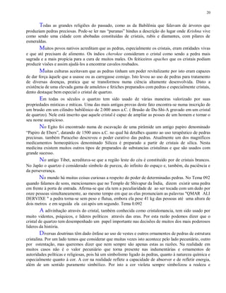 20
Todas as grandes religiões do passado, como as da Babilônia que falavam de árvores que
produziam pedras preciosas. Pode-se ler nas “puranas” hindus a descrição do lugar onde Krishna vive
como sendo uma cidade com abobadas constituídas de cristais, rubis e diamantes, com pilares de
esmeraldas.
Muitos povos nativos acreditam que as pedras, especialmente os cristais, eram entidades vivas
e que até precisam de alimento. Os índios cherokee consideram o cristal como sendo a pedra mais
sagrada e a mais propícia para a cura de muitos males. Os feiticeiros apaches que os cristais podiam
produzir visões e assim ajudá-los a encontrar cavalos roubados.
Muitas culturas aceitavam que as pedras tinham um poder revitalizante por isto eram capazes
de dar força àquele que a usasse ou as carregasse consigo. Isto levou ao uso de pedras para tratamento
de diversas doenças, pratica que se transformou numa ciência altamente desenvolvida. Disto a
existência de uma elevada gama de amuletos e fetiches preparados com pedras e especialmente cristais,
dento destaque bem especial o cristal de quartzo.
Em todas os séculos o quartzo tem sido usado de várias maneiras valorizado por suas
propriedades místicas e míticas. Uma das mais antigas provas deste fato encontra-se numa inscrição de
um brasão em um cilindro babilônico de 2.000 anos a.C. ( Brasão de Du-Shi-A gravado em um cristal
de quartzo). Nele está inscrito que aquele cristal é capaz de ampliar as posses de um homem e tornar o
seu nome auspicioso.
No Egito foi encontrado numa de escavação de uma pirâmide um antigo papiro denominado
“Papiro de Ebers”, datando de 1500 anos a.C. no qual há detalhes quanto ao uso terapêutico de pedras
preciosas. também Paracelso descreveu o poder curativo das pedras. Atualmente um dos magníficos
medicamentos homeopáticos denominado Silicea é preparado a partir de cristais de sílica. Nesta
medicina existem muitos outros tipos de preparados de substancias cristalinas e que são usados com
grande sucesso.
No antigo Tibet, acreditava-se que a região leste do céu é constituído por de cristais brancos.
No Japão o quartzo é considerado símbolo de pureza, do infinito do espaço e, também, da paciência e
da perseverança.
No mundo há muitas coisas curiosas a respeito do poder de determinadas pedras. No Tema 092
quando falamos de sons, mencionamos que no Templo de Shivapur da Índia, dizem existir uma pedra
em frente à porta de entrada. Afirma-se que ela tem a peculiaridade de ao ser tocada com um dedo por
onze pessoas simultaneamente, ao mesmo tempo em que as elas pronunciam as palavras "QMAR ALI
DERVIXE " a pedra torna-se sem peso e flutua, embora ela pese 41 kg das pessoas até uma altura de
dois metros e em seguida ela cai após um segundo. Tema 0.092
A adivinhação através do cristal, também conhecida como cristalomancia, tem sido usado por
muito videntes, psíquicos, e lideres políticos através das eras. Por esta razão podemos dizer que o
cristal de quartzo tem desempenhado um papel importante nas decisões de muitos dos mais poderosos
lideres da história.
Diversas doutrinas têm dado ênfase ao uso de vestes e outros ornamentos de pedras de estrutura
cristalina. Por um lado temos que considerar que muitas vezes isto acontece pelo lado pecuniário, outro
por ostentação, mas queremos dizer que nem sempre são apenas estas as razões. Na realidade em
muitos casos não é o valor pecuniário que torna presente nas indumentárias e ornamentos de
autoridades políticas e religiosas, pois há um simbolismo ligado às pedras, quanto à natureza química e
especialmente quanto à cor. A cor na realidade reflete a capacidade de absorver e de refletir energia,
além de um sentido puramente simbólico. Por isto a cor violeta sempre simbolizou a realeza e
 