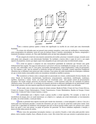 26
Tanto a natureza química quanto a forma têm significação na escolha de um cristal para uma determinada
finalidade.
Os cristais são utilizados para uso pessoal como protetor energético, como meio de meditações e interiorizações,
como energizadores de ambientes, meios de curas de doenças físicas e mentais, estimuladores de chacras, energização e
tratamento de plantas e animais, etc. Para cada finalidade existe um tipo mais adequado de cristal.
Cada categoria de cristal tem uma maneira característica de receber, processar e transmitir energia, tornando assim
cada grupo mais adequado a uma determinada finalidade. Na realidade a maioria deles é capaz de servir a um amplo
espectro de propósitos, mesmo que alguns sejam mais adequados do que outros para atuar em determinado campo.
Um cristal de quartzo é composto de uma inconcebível quantidade de moléculas que formam uma grade
tridimensional bem regular. Ela reage de modo preciso e previsível a diversas modalidades de energia, tais como calor, luz,
pressão, som, eletricidade, raios X, raios gama, microondas, biomagnetismo, campo bioplasmático, ondas de pensamento,
etc. Em resposta a cada tipo de estímulo as moléculas oscilam em altíssima velocidade, criando especificas freqüências
vibratórias que se difundem como pulsos por toda a estrutura. Esses pulsos são então transmitidos do cristal para o ambiente
em que se assim muitas coisas podem entrar em ressonância, incluindo-se também as pessoas.
São incontáveis as formas como a energia pode ser processada nos cristais, condicionando diversas funções, tais
como: função de focalização, transformação, transferencia, armazenamento, capacitância, estabilização, modulaçao,
equlibrio, trnsmissao e outras. Assim, um cristal pode ser visualizado como uma grande central de processamento
energético. Ele recebe energia, processa-a de diversas maneiras, e então trasmite-a para fora em oscilações de padroes
vibratorios exatos. De acordo com as oscilações do momento decorrem as diferentes qualidades de um determinado cristal.
Cada cristal, portanto, tem uma maneira específica de transmitir energia o que determina então a sua utilização.
Assim sendo, entre os tipos mais comuns de cristais constam: Bastão de Poder, Cristais de Cura, Cristais Dévicos,
Cristais de Energia, Cristais Sintonizadores, Cristais Transmissores, Cristais Moduladores, Bastões de Energia, Cristais
Arquivistas, Cristais de Visão, Cristais Cantores, e outros.
De conformidade com o objetivo visado a pessoa escolhe o cristal específico. Por exemplo, se tratar-se de
transferência de energia, deve ser usado transmissor; se o objetivo é a captação, um cristal sintonizador; se visa tratamento
de saúde, um cristal curador, e assim por diante.
Quando se pretende fazer alguma incursão pelo mundo dos elementais, o cristal adequado é o dévico. Com ele a
mente pode mais facilmente perceber o mundo dos elementais, por isto é um tipo de cristal bem usado pelos xamãs. Estes
cristais têm a capacidade de estabelecer uma passagem para que os Devas possam melhor entrar em contacto com o plano
físico em geral e com uma pessoa, ou grupo de pessoas em particular. Os Devas trabalham ampliando a intuição, e
desenvolvendo idéias através de sonhos.
Muitas vezes eles apresentam incrustações internas e um sensitivo fixando a visão nelas pode perceber outros
planos, outros mundos, templos, faces, silhuetas de seres, e mais. São cristais bem raros que somente se apresentam para as
 