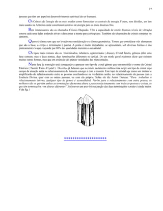 27
pessoas que têm um papel no desenvolvimento espiritual do ser humano.
Os Cristais de Energia são os mais usados como fornecedor as centrais de energia. Foram, sem dúvidas, um dos
mais usados na Atlântida onde constituíam centrais de energia para os mais diversos fins.
Bem interessantes são os chamados Cristais Diapasão. Têm a capacidade de emitir diversos níveis de vibração
sonora cada uma delas podendo ativar e direcionar a mente para certo plano. Também são chamados de cristais sonantes ou
cantores.
Quanto à forma tem que ser levado em consideração o a forma geométrica. Temos que considerar três elementos
que são a base, o corpo e terminação ( ponta). A ponta é muito importante, se apresentam, sob diversas formas e isto
praticamente é o que responde por 80% das qualidades inerentes a um cristal.
Os tipos mais comuns são os biterminados, tabulares, aglomerados ( drusas), Cristal Janela, gêmeos (têm uma
base comum, mas e duas pontas, duas terminações diferentes no ápice). De um modo geral podemos dizer que existem
muitas outras formas, mas que em essência são apenas variedades das mencionadas.
Nesta fase de transição está começando a aparecer um tipo de cristal gêmeo que tem recebido o nome de Cristal
Tântrico ( Tantric Twins Crystal ). Os celtas já falavam que no início do terceiro milênio iria surgir um tipo de cristal cujo
campo de atuação seria no relacionamento do homem consigo e com o mundo. Este topo de cristal age como um indutor e
amplificarão do relacionamento entre as pessoas auxiliando-as na verdadeira união; no relacionamento da pessoa com a
Essência Divina, quer com as outras pessoas, ou com ela própria. Sobre ele diz Anton Duncan: “Para trabalhar o
relacionamento interno, qualquer tipo de gemeo é aconselhável. Porém para o relacionamento com outra pessoa, os
melhores são os que têm ambas as terminações da mesma altura e para o relacionamento com todas as pessoas e coisas, os
que têm terminações com alturas diferentes”. Se houver um arco-íris na junção das duas terminações o poder é ainda maior.
Vide fig. 1
********************
 
