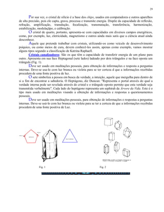 29
Por sua vez, o cristal de silício é a base dos chips, usados em computadores e outros aparelhos
de alta precisão, pois ele capta, grava, processa e transmite energia. Dispõe da capacidade de reflexão,
refração, amplificação, transdução, focalização, transmutação, transferência, harmonização,
estabilização, modulaçãpo, e calibração.
O cristal de quarto, portanto, apresenta-se com capacidades em diversos campos energéticos,
como, por exemplo, luz, eletricidade, magnetismo e outros ainda mais sutis que a ciência atual ainda
desconhece.
Aquele que pretende trabalhar com cristais, utilizando-os como veículo de desenvolvimento
psíquico, ou como meios de cura, devem conhecê-los assim, apenas como exemplo, vamos mostrar
alguns tipos segundo a classificação de Katrina Raphaell.
Cristais canalizadores: São os que têm a capacidade de transferir energia de um plano para
outro. Apresenta em sua face Heptagonal (sete lados) ladeado por dois triângulos e na face oposta um
triângulo (Fig. 1).
Deve ser usado em meditações pessoais, para obtenção de informações e resposta a perguntas
internas. Deve-se usa-lo com luz branca ou violeta para se ter certeza d que a informações recebidas
procedem de uma fonte positiva de luz.
O sete simboliza a pessoa em busca da verdade, a intuição, aquele que mergulha para dentro de
si a fim de encontrar a sabedoria. O Heptágono, diz Duncan: "Representa o portal através do qual a
verdade interna pode ser revelada através do cristal e o triângulo oposto permite que esta verdade seja
transmitida verbalmente”. Cada lado do heptágono representa um sephirah da Árvore da Vida. Este é o
tipo mais usado em meditações visando a obtenção de informações e respostas a questionamentos
pessoais.
Deve ser usado em meditações pessoais, para obtenção de informações e respostas a perguntas
internas. Deve-se usá-lo com luz branca ou violeta para se ter a certeza de que a informações recebidas
procedem de uma fonte positiva de Luz.
Fig. 1 Fig. 2
 