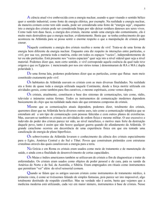 3
A ciência atual vive embevecida com a energia nuclear, usando-a quer visando o sentido bélico
quer o sentido industrial, como fonte de energia elétrica, por exemplo. Na realidade a energia nuclear,
da maneira comum como tem sido usada, pode ser considerada uma fonte de “energia suja”, enquanto
isto a energia dos cristais pode ser considerada limpa por não deixar resíduos danosos aos seres vivos.
Como tudo tem duas faces, a energia dos cristais, mesmo sendo uma energia não contaminante, ela é
muito mais destruidora que a energia nuclear, evidentemente. Basta que se tenha conhecimento do que
aconteceu na Atlântida para se possa sentir o enorme respeito o que a manipulação de cristais pode
causar.
Naquele continente a energia dos cristais recebia o nome de viril. Trata-se de uma forma de
energia bem diferente da energia nuclear. Enquanto esta diz respeito ás interações entre partículas, o
viril, por sua vez, permeia toda a matéria, estão em todos os espaços “vazios”, independentemente de
ter ou não partículas. Está presente nos “vazios espaciais” quer seja isto a nível sideral quer seja a nível
material. Podemos dizer que, num certo sentido, o viril corresponde aquela essência da qual tudo teve
origem e que os Egípcios ( mencionado por nos em vários temas ) denominaram de RA e MA ( dupla
polaridade ).
De uma forma lata, podemos poderíamos dizer que as partículas, como que flutua num meio
constituído exatamente pelo viril.
Os habitantes da Atlântida usavam os cristais com as mais diversas finalidades. Na realidade
era a fonte de quase toda a energia utilizada naquele Continente, desde a força motriz utilizada em
atividades gerais, como também para fins curativos, e mesmo espirituais, como vemos depois.
Os cristais, atualmente, constituem a base dos sistemas de comunicações, tais como, rádio,
televisão e inúmeras outras formas. Todos os instrumentos de comunicação modernos dependem
basicamente de chips que na realidade nada mais são que estruturas compostas de cristais.
Mesmo que as comunicações atuais dependem, podemos dizer, totalmente dos cristais,
queremos dizer que na Atlântida havia diversos outras usos, tais como a comunicação telepática que se
estendiam até a um tipo de comunicação com pessoas falecidas e com outros planos de existências.
Mas, usavam-se também os cristais em atividades de ordem física e mesmo militar. O uso excessivo e
indevido do poder dos cristais parece ter sido, ao nível metafísico, o motivo mais forte da destruição
daquele povo, tanto é assim que não houve qualquer guerra quando do afundamento da Atlântida. O
grande cataclismo ocorreu em decorrência de uma experiência física em que era tentado uma
canalização de energia de plano hiperfísico.
Os sobreviventes da Atlântida levaram o conhecimento da ciência dos cristais especialmente
para o Egito, América Central e do Sul e Tibet. Povos que construíram pirâmides com estruturas
cristalinas através das quais canalizavam a energia para a terra.
Na Grécia e em Roma os cristais eram usados como meio de tratamento e de manutenção de
saúde, e ainda com a finalidade de desenvolvimento de certas capacidades.
Os Maias e índios americanos também se utilizavam de cristais a fim de diagnosticar e tratar de
enfermidades. Os cristais eram usados como objetos de poder pessoal e de cura, pata os xamãs da
América do Norte e do Sul, da Austrália, e Sibéria. Eram empregados em rituais como instrumentos
que permitiam “ver” além do nível sensorial comum.
Quando se falam que os antigos usavam cristais como instrumentos de tratamento médico, à
primeira vista, é como se tivéssemos falando de simples fantasias, pois parece ser isto impossível, algo
totalmente destituído de respaldo científico. Mas na verdade não é assim, basta que vejamos que a
medicina moderna está utilizando, cada vez em maior número, instrumentos à base de cristais. Nesse
 