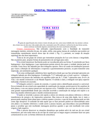 30
CRISTAL TRANSMISSOR
“ OS CRISTAIS ACENDEM NA NOSSA VIDA
UMA LUZ QUE TORNA TUDO CLARO”.
SOOZI HOLBECHE
1 9 9 7 - 3 3 5 0
T E M A 0.6 5 4
A gama de especificações dos cristais é muito elevada, por isto, como nosso trabalho não visa ensinar a ciência
dos cristais mas sim dar uma visão ampla sobre eles, mostrando como OS conhecer e utilizá-los de uma forma sucinta,
vamos continuar mostrando algumas características dos mais usualmente utilizados.
Cristais transmissores: São utilizados especificamente com a finalidade de transmitir
mensagens mentais, emissões de paz, de saúde, enfim, uma gama imensa de condições que podem ser
transmitidas mentalmente através desse tipo de cristal. ( Fig. 2 ), portanto, no campo de atuação
espiritual são eles bem importantes.
Trata-se de um grupo de cristais que transmitem projeções de Luz com clareza e integridade.
São excelentes para projetar formas de pensamentos de um lugar para outro.
Um cristal transmissor facilmente pode ser reconhecido pela sua forma. É constituído por faces
heptagonais ( dois heptágonos ) que representam portais através dos quais a verdade interna pode ser
revelada. Essas faces são ladeadas por dois triângulos opostos. Deve ser usado em meditações pessoais
que visem a obtenção de informações e respostas a questionamentos pessoais, ou para transmitir uma
impressão, um sentimento qualquer.
Tem uma configuração cabalística bem significativa desde que sua face principal apresenta um
triângulo ladeado por dois heptágonos. Combinação 7:3:7 indicando que a tríade superior - triângulo -
representativa da pessoa são mantidos em equilibro pelos par de 7. Cada 7 representa uma Árvore da
Vida, a do mundo existencial e a do Mundo Superior. O sentido é claro, o triângulo tem ápice superior
indicando o homem em ascensão.
O triângulo central é o ponto de conexão, é a ponte entre a identificação pessoal e a universal.
Em se tratando de um cristal com capacidade de canalização de energia, porém passível de canalizar de
dois planos, o seu uso merece passar por um rigoroso crivo. Trabalhar com esse tipo de cristal envolve
uma grande responsabilidade desde que colocado invertido a canalização de energia está sujeito a se
fazer dos mundos inferiores para o mundo existencial pessoal.
Usando-se invertido a pessoa está sujeita a entrar em sintonia com planos inferiores e efetivar
transferencia de energia e de impressões sensoriais. Mas trata-se de uma mão dupla, isto é, tanto a
pessoa pode canalizar deste plano para o inferior quanto o inverso, o que de forma alguma pode ser tido
como algo desejável. O conteúdo de tudo aquilo que se fizer presente poderá ser intercambiado entre
este plano e os mundos inferiores e sendo assim a pessoa incauto, que desconhece essa possibilidade
passa a acreditar que está recebendo mensagens positivas quando o que está recebendo tem como
origem o lado negativo.
Não é preciso descrever as situações dramáticas que podem advir do mal uso de um cristal
transmissor, por esta razão trata-se de um tipo de cristal que os magos negros costumam fazer uso para
comunicarem-se com as formas inferiores de consciência.
 