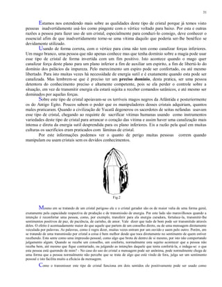 31
Estamos nos estendendo mais sobre as qualidades deste tipo de cristal porque já temos visto
pessoas inadvertidamente usá-los como pingente com o vértice voltado para baixo. Por esta e outras
razões a pessoa para fazer uso de um cristal, especialmente para conduzi-lo consigo, deve conhecer o
essencial afim de que inadvertidamente torne-se uma vítima daquilo que poderia ser-lhe benéfico se
devidamente utilizado.
Usando de forma correta, com o vértice para cima não tem como canalizar forças inferiores.
Um mago branco, uma pessoa que não apenas conhece mas que tenha domínio sobre a magia pode usar
esse tipo de cristal de forma invertida com um fim positivo. Isto acontece quando o mago quer
canalizar força deste plano para um plano inferior a fim de auxiliar um espirito, a fim de libertá-lo do
domínio dos palácios da impureza. Pelo merecimento um espiro pode ser confortado, ou até mesmo
libertado. Para isto muitas vezes há necessidade de energia sutil e é exatamente quando esta pode ser
canalizada. Mas lembrem-se que é preciso ter um preciso domínio, desta pratica, ser uma pessoa
detentora do conhecimento preciso e altamente competente, pois se ela perder o controle sobre a
situação, em vez de transmitir energia ela estará sujeita a receber comandos satânicos, e até mesmo ser
dominados por aquelas forças.
Sobre este tipo de cristal apoiavam-se os terríveis magos negros da Atlântida e posteriormente
os do Antigo Egito. Poucos sabem o poder que os manipuladores desses cristais adquiriam, quantos
males praticaram. Quando a civilização de Yucatã degenerou os sacerdotes de seitas nefandas usavam
esse tipo de cristal, chegando ao requinte de sacrificar vitimas humanas usando como instrumentos
variedades deste tipo de cristal para arrancar o coração das vitima e assim haver uma canalização mais
intensa e direta da energia sutil desprendida para os plano inferiores. Eis a razão pela qual em muitas
culturas os sacrifícios eram praticados com lâminas de cristal.
Por este informações podemos ver o quanto de perigo muitas pessoas correm quando
manipulam ou usam cristais sem os devidos conhecimentos.
Fig.2
Mesmo em se tratando de um cristal perigoso ele e o cristal gerador são os de maior valia de uma forma geral,
exatamente pela capacidade respectiva de produção e de transmissão de energia. Por este lado são maravilhosos quando a
intenção é reconfortar uma pessoa, como, por exemplo, transferir para ela energia curadora, fortalece-la, transmitir-lhe
sentimentos positivos de paz, de paciência, de carinho, de amor. Vale dizer que tudo de bom pode ser transmitido através
deles. O efeito é acentuadamente maior do que aquele que partem de um conselho direto, ou de uma mensagem diretamente
veiculada por palavras. As palavras, como é regra dizer, muitas vezes entram por um ouvido e saem pelo outro. Porém, em
se tratando de uma transmissão por cristal a coisa é bem melhor desde que toca diretamente no sentimento de quem estiver
recebendo. Esta sente como uma impressão pessoal, como algo que brota de dentro de si mesmo, por isto não comportando
julgamento algum. Quando se recebe um conselho, um conforto, normalmente esta sujeito acontecer que a pessoa não
receba bem, até mesmo que fique contrariado, ou julgando as intenções daquele que tenta confortá-la, e indaga-se: o que
esta pessoa está querendo de mim? - No caso do uso do cristal a mensagem pode ser anônima, pode normalmente chega de
uma forma que a pessoa normalmente não percebe que se trata de algo que está vindo de fora, julga ser um sentimento
pessoal e isto facilita muito a eficácia da mensagem.
Como o transmissor este tipo de cristal funciona em dois sentidos ele positivamente pode ser usado como
 