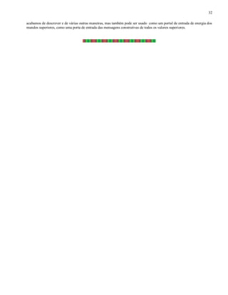 32
acabamos de descrever e de várias outras maneiras, mas também pode ser usado como um portal de entrada de energia dos
mundos superiores, como uma porta de entrada das mensagens construtivas de todos os valores superiores.
 