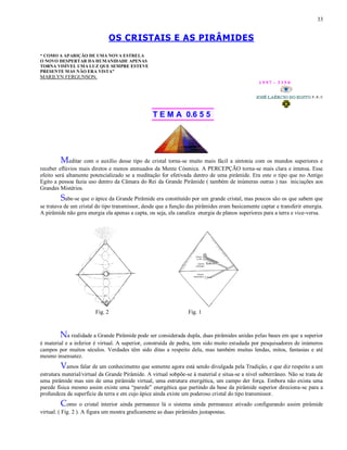 33
OS CRISTAIS E AS PIRÂMIDES
“ COMO A APARIÇÃO DE UMA NOVA ESTRELA
O NOVO DESPERTAR DA HUMANIDADE APENAS
TORNA VISÍVEL UMA LUZ QUE SEMPRE ESTEVE
PRESENTE MAS NÃO ERA VISTA”
MARILYN FERGUNSON.
1 9 9 7 - 3 3 5 0
T E M A 0.6 5 5
Meditar com o auxílio desse tipo de cristal torna-se muito mais fácil a sintonia com os mundos superiores e
receber eflúvios mais diretos e menos atenuados da Mente Cósmica. A PERCEPÇÃO torna-se mais clara e intensa. Esse
efeito será altamente potencializado se a meditação for efetivada dentro de uma pirâmide. Era este o tipo que no Antigo
Egito a pessoa fazia uso dentro da Câmara do Rei da Grande Pirâmide ( também de inúmeras outras ) nas iniciações aos
Grandes Mistérios.
Sabe-se que o ápice da Grande Pirâmide era constituído por um grande cristal, mas poucos são os que sabem que
se tratava de um cristal do tipo transmissor, desde que a função das pirâmides eram basicamente captar e transferir emergia.
A pirâmide não gera energia ela apenas a capta, ou seja, ela canaliza energia de planos superiores para a terra e vice-versa.
Fig. 2 Fig. 1
Na realidade a Grande Pirâmide pode ser considerada dupla, duas pirâmides unidas pelas bases em que a superior
é material e a inferior é virtual. A superior, construída de pedra, tem sido muito estudada por pesquisadores de inúmeros
campos por muitos séculos. Verdades têm sido ditas a respeito dela, mas também muitas lendas, mitos, fantasias e até
mesmo insensatez.
Vamos falar de um conhecimento que somente agora está sendo divulgada pela Tradição, e que diz respeito a um
estrutura material/virtual da Grande Pirâmide. A virtual sobpõe-se à material e situa-se a nível subterrâneo. Não se trata de
uma pirâmide mas sim de uma pirâmide virtual, uma estrutura energética, um campo der força. Embora não exista uma
parede física mesmo assim existe uma “parede” energética que partindo da base da pirâmide superior direciona-se para a
profundeza da superfície da terra e em cujo ápice ainda existe um poderoso cristal do tipo transmissor.
Como o cristal interior ainda permanece lá o sistema ainda permanece ativado configurando assim pirâmide
virtual. ( Fig. 2 ). A figura um mostra graficamente as duas pirâmides justapostas.
 