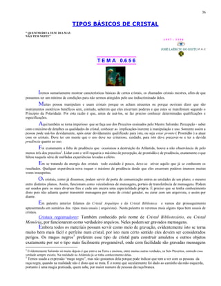 36
TIPOS BÁSICOS DE CRISTAL
“ QUEM MEDITA TEM DIA MAS
NÃO TEM NOITE”
1 9 9 7 - 3 3 5 0
T E M A 0.6 5 6
Iremos sumariamente mostrar características básicas de certos cristais, os chamados cristais mestres, afim de que
possamos ter um mínimo de condições para não sermos atingidos pelo uso indiscriminado deles.
Muitas pessoa manipulam e usam cristais porque os acham atraentes ou porque ouviram dizer que são
instrumentos esotéricos benéficos sem, contudo, saberem que eles encerram poderes e que estes se manifestam segundo o
Principio da Polaridade. Por esta razão é que, antes de usá-los, se faz preciso conhecer determinadas qualificações e
especificações.
Aqui também se torna imperioso que se faça uso dos Preceitos ensinados pelo Mestre Salomão: Percepção - saber
com o máximo de detalhes as qualidades do cristal, conhecer as implicações inerente à manipulação e uso. Somente assim a
pessoa pode usá-los devidamente, após estar devidamente qualificado para isto, ou seja estar pronto ( Prontidão ) a atuar
com os cristais. Deve ter em mente que o uso deve ser criterioso, cuidado, para isto deve precaver-se e ter a devida
prudência quanto ao uso.
Foi exatamente a falta de prudência que ocasionou a destruição da Atlântida, houve a não observância de pelo
menos três dos preceitos2
. Lidar com o vrill requeria o máximo de percepção, de prontidão e de prudência, exatamente o que
faltou naquela série de malfadas experiências levadas a efeito.
Em se tratando da energia dos cristais todo cuidado é pouco, deve-se ativar aquilo que já se conhecem os
resultados. Qualquer experiência nova requer o máximo de prudência desde que eles encerram poderes imensos muitas
vezes insuspeitas.
Os cristais, como já dissemos, podem servir de porta de comunicação entres as unidades de um plano, e mesmo
entre distintos planos. Assim, funcionam como veiculadores de mensagens, portais de transferência de mensagens. Podem
ser usados para os mais diversos fins e cada um encera uma especialidade própria. É preciso que se tenha conhecimento
disto pois não adianta querer transmitir mensagens por meio de cristal gerador, ou curar com um arquivista, e assim por
diante.
Em palestra anterior falamos do Cristal Arquétipo e do Cristal Biblioteca e vamos dar prosseguimento
apresentando um sumários dos tipos mais usuais ( arquivista) . Nesta palestra m veremos mais alguns tipos bem usuais de
cristais.
Cristais registradores: Também conhecido pelo nome de Cristal Bibliotecário, ou Cristal
Memória, por funcionarem como verdadeiro arquivos. Neles podem ser gravados mensagens.
Embora todos os materiais possam servir como meio de gravação, evidentemente isto se torna
muito bem mais fácil e perfeito num cristal, por isto num certo sentido eles devem ser considerados
perigos. Os magos negros3
preferem esse tipo de cristal para construir amuletos e outros objetos
exatamente por ser o tipo mais facilmente programável, onde com facilidade são gravadas mensagens
2
Evidentemente Salomão só muito depois é que esteve na Terra e ensinou, entre muitas outras verdades, os Seis Preceitos, contudo essa
verdade sempre existiu. Na realidade na Atlântida já se tinha conhecimento delas.
3
Temos usado a expressão “mago negro”, mas não gostamos dela porque pode indicar que tem a ver com as pessoas da
raça negra, quando na realidade não é disto que se trata. É o nome que secularmente foi dado ao caminho da mão esquerda,
portanto é uma magia praticada, quem sabe, por maior numero de pessoas da raça branca.
 