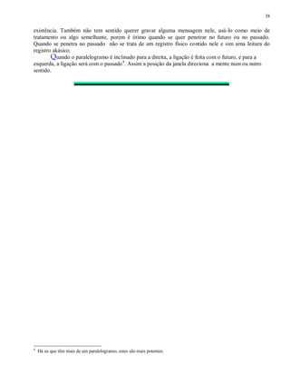 38
existência. Também não tem sentido querer gravar alguma mensagem nele, usá-lo como meio de
tratamento ou algo semelhante, porem é ótimo quando se quer penetrar no futuro ou no passado.
Quando se penetra no passado não se trata de um registro físico contido nele e sim uma leitura do
registro akásico.
Quando o paralelogramo é inclinado para a direita, a ligação é feita com o futuro, e para a
esquerda, a ligação será com o passado4
. Assim a posição da janela direciona a mente num ou nutro
sentido.
4
Há os que têm mais de um paralelogramo, estes são mais potentes.
 