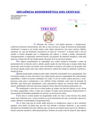 39
INFLUÊNCIA BIOENERGÉTICA DOS CRIST AIS.
“SÓ OS MEDÍOCRES É QUE
SÃO POPULARES”
OSCAR WILDE
1 9 9 7 - 3 3 5 0
T E M A 0.6 5 7
A utilização dos cristais e das pedras preciosas e semipreciosas,
conforme já dissemos anteriormente, têm sido as mais diversas ao longo da história da humanidade.
Atualmente é comum se ver cristais usados como objetos decorativos, tais como cinzeiros, bibelôs,
estatuetas, etc. que são facilmente encontráveis em lojas de "souvenirs". A maioria deles a fim de
atender as formas desejadas para a configuração dos objetos, é cortada e polida, alterando-lhe,
consequentemente a organização estrutural natural, com prejuízo do potencial energético, razão pela
qual suas virtudes não são tão notadas quanto deveriam sê-lo se estivessem íntegros.
Nos objetos manufaturados as capacidades dos cristais tornam-se atenuadas a ponto de
praticamente não se fazerem sentir, contudo, quando usados de uma forma que a energia ainda esteja
preservada, como acontece nas formas como encontradas na natureza, eles podem ser de grande valia
até mesmo quando usado como mero objeto decorativo; podem dar energia ao ambiente e purificar a
energia do local.
Quando programados, poderem emitir ondas vibratórias relacionadas com a programação. Nas
civilizações antigas as jóias eram feitas com conhecimentos precisos resguardando-lhes determinadas
capacidades e usadas em pontos estratégicos do corpo. O uso de cristais, pedras preciosas e serni-
preciosas como jóias é antiquíssimo e por milênios forram utilizadas como meio de proteção do
indivíduo, quer física quer mentalmente, como instrumentos capazes de ocasionar maior claridade
mental, estabilidade emocional, harmonia energético-fisica, abertura de poderes paranormais, etc.
No atendimento a esses fins os cristais podem ser usados em cima dos chacras, ou em forma
de colares, gargantilhas, cintos, e anéis, por exemplo. Os índios norte-americanos freqüentemente os
usavam dentro de bolsinhas penduradas no pescoço, ou em forma de colares.
Como jóias os cristais podem ser programados tendo em vista os mais diversos fins; desde
emitir amor, harmonia, paz, e outras emoções ou como instrumentos de cura, envolvendo a pessoa no
campo vibratório correspondente à programação feita.
Ao se fazer uma jóia de cristal, pedra preciosa ou semipreciosa, nunca se deve introduzir
qualquer coisa dentro da pedra para que não seja alterada a estrutura molecular, o que acarreta
alterações nas finalidades previstas. Sabemos que se trata de um material muito sensível às vibrações e
mesmo à pressão mecânica ( efeito piezoeléctrico). Perfurar um cristal a fim de colocá-lo num suporte
 